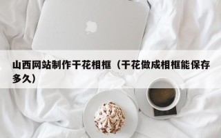 郑州山西网站制作干花相框（干花做成相框能保存多久）